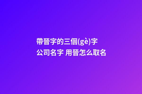 帶晉字的三個(gè)字公司名字 用晉怎么取名-第1張-公司起名-玄機(jī)派